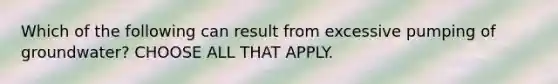 Which of the following can result from excessive pumping of groundwater? CHOOSE ALL THAT APPLY.