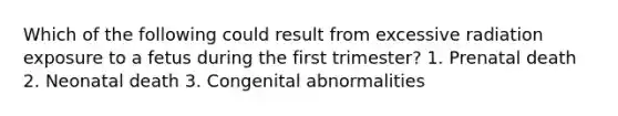 Which of the following could result from excessive radiation exposure to a fetus during the first trimester? 1. Prenatal death 2. Neonatal death 3. Congenital abnormalities