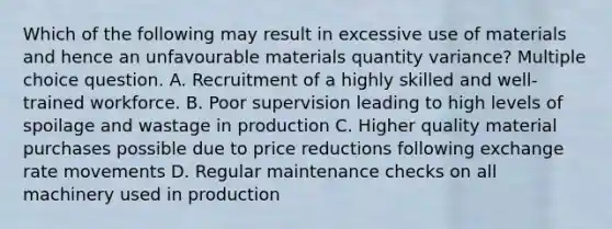 Which of the following may result in excessive use of materials and hence an unfavourable materials quantity variance? Multiple choice question. A. Recruitment of a highly skilled and well-trained workforce. B. Poor supervision leading to high levels of spoilage and wastage in production C. Higher quality material purchases possible due to price reductions following exchange rate movements D. Regular maintenance checks on all machinery used in production