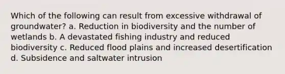 Which of the following can result from excessive withdrawal of groundwater? a. Reduction in biodiversity and the number of wetlands b. A devastated fishing industry and reduced biodiversity c. Reduced flood plains and increased desertification d. Subsidence and saltwater intrusion