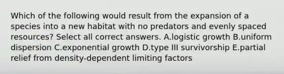 Which of the following would result from the expansion of a species into a new habitat with no predators and evenly spaced resources? Select all correct answers. A.logistic growth B.uniform dispersion C.exponential growth D.type III survivorship E.partial relief from density-dependent limiting factors