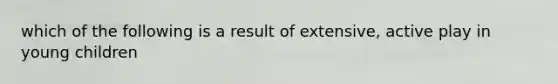 which of the following is a result of extensive, active play in young children