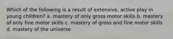 Which of the following is a result of extensive, active play in young children? a. mastery of only gross motor skills b. mastery of only fine motor skills c. mastery of gross and fine motor skills d. mastery of the universe