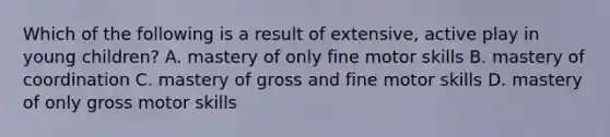 Which of the following is a result of extensive, active play in young children? A. mastery of only fine motor skills B. mastery of coordination C. mastery of gross and fine motor skills D. mastery of only gross motor skills
