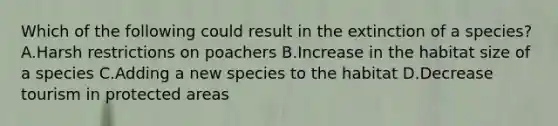 Which of the following could result in the extinction of a species? A.Harsh restrictions on poachers B.Increase in the habitat size of a species C.Adding a new species to the habitat D.Decrease tourism in protected areas