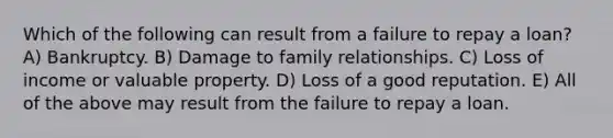 Which of the following can result from a failure to repay a loan? A) Bankruptcy. B) Damage to family relationships. C) Loss of income or valuable property. D) Loss of a good reputation. E) All of the above may result from the failure to repay a loan.