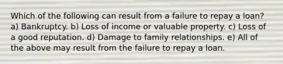 Which of the following can result from a failure to repay a loan? a) Bankruptcy. b) Loss of income or valuable property. c) Loss of a good reputation. d) Damage to family relationships. e) All of the above may result from the failure to repay a loan.