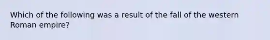 Which of the following was a result of the fall of the western Roman empire?