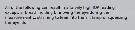 All of the following can result in a falsely high IOP reading except: a. breath holding b. moving the eye during the measurement c. straining to lean into the slit lamp d. squeezing the eyelids