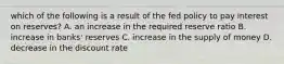 which of the following is a result of the fed policy to pay interest on reserves? A. an increase in the required reserve ratio B. increase in banks' reserves C. increase in the supply of money D. decrease in the discount rate