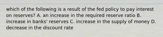 which of the following is a result of the fed policy to pay interest on reserves? A. an increase in the required reserve ratio B. increase in banks' reserves C. increase in the supply of money D. decrease in the discount rate