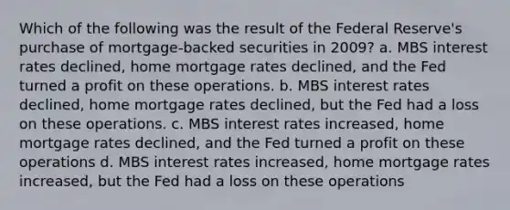 Which of the following was the result of the Federal Reserve's purchase of mortgage-backed securities in 2009? a. MBS interest rates declined, home mortgage rates declined, and the Fed turned a profit on these operations. b. MBS interest rates declined, home mortgage rates declined, but the Fed had a loss on these operations. c. MBS interest rates increased, home mortgage rates declined, and the Fed turned a profit on these operations d. MBS interest rates increased, home mortgage rates increased, but the Fed had a loss on these operations