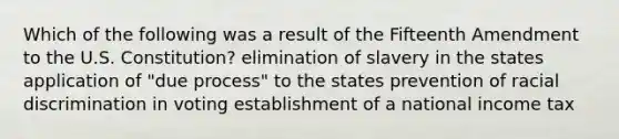 Which of the following was a result of the Fifteenth Amendment to the U.S. Constitution? elimination of slavery in the states application of "due process" to the states prevention of racial discrimination in voting establishment of a national income tax