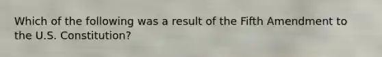 Which of the following was a result of the Fifth Amendment to the U.S. Constitution?