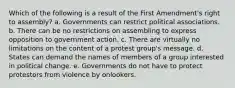 Which of the following is a result of the First Amendment's right to assembly? a. Governments can restrict political associations. b. There can be no restrictions on assembling to express opposition to government action. c. There are virtually no limitations on the content of a protest group's message. d. States can demand the names of members of a group interested in political change. e. Governments do not have to protect protestors from violence by onlookers.