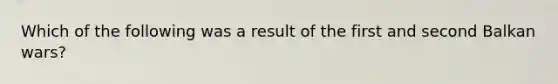 Which of the following was a result of the first and second Balkan wars?