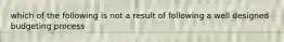 which of the following is not a result of following a well designed budgeting process