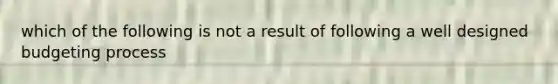 which of the following is not a result of following a well designed budgeting process