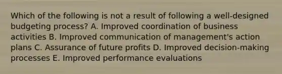 Which of the following is not a result of following a well-designed budgeting process? A. Improved coordination of business activities B. Improved communication of management's action plans C. Assurance of future profits D. Improved decision-making processes E. Improved performance evaluations