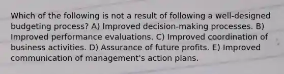 Which of the following is not a result of following a well-designed budgeting process? A) Improved decision-making processes. B) Improved performance evaluations. C) Improved coordination of business activities. D) Assurance of future profits. E) Improved communication of management's action plans.