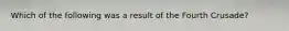 Which of the following was a result of the Fourth Crusade?