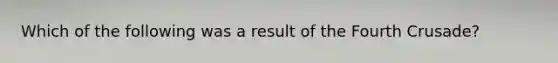 Which of the following was a result of the Fourth Crusade?