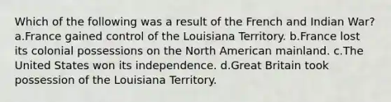 Which of the following was a result of the French and Indian War? a.France gained control of the Louisiana Territory. b.France lost its colonial possessions on the North American mainland. c.The United States won its independence. d.Great Britain took possession of the Louisiana Territory.