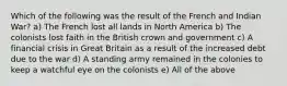 Which of the following was the result of the French and Indian War? a) The French lost all lands in North America b) The colonists lost faith in the British crown and government c) A financial crisis in Great Britain as a result of the increased debt due to the war d) A standing army remained in the colonies to keep a watchful eye on the colonists e) All of the above