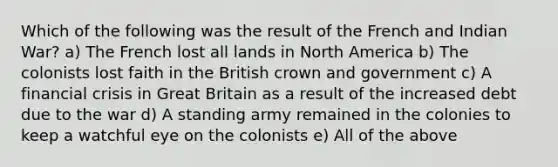 Which of the following was the result of the French and Indian War? a) The French lost all lands in North America b) The colonists lost faith in the British crown and government c) A financial crisis in Great Britain as a result of the increased debt due to the war d) A standing army remained in the colonies to keep a watchful eye on the colonists e) All of the above