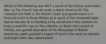 Which of the following was NOT a result of the French and Indian War: a) The French lost all lands in North America b) The colonists lost faith in the British crown and government c) A financial crisis in Great Britain as a result of the increased debt due to the war d) A standing army remained in the colonies to keep a watchful eye on the colonists e) Spain lost control of Florida, but gained land west of the Mississippi f) Native Americans were granted a region of land in the west to relocate and begin their own reservations