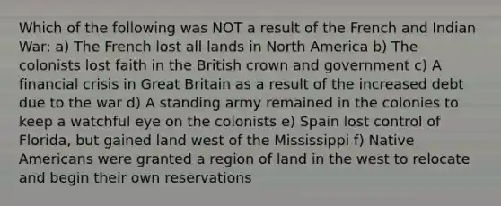 Which of the following was NOT a result of the French and Indian War: a) The French lost all lands in North America b) The colonists lost faith in the British crown and government c) A financial crisis in Great Britain as a result of the increased debt due to the war d) A standing army remained in the colonies to keep a watchful eye on the colonists e) Spain lost control of Florida, but gained land west of the Mississippi f) Native Americans were granted a region of land in the west to relocate and begin their own reservations