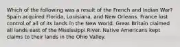 Which of the following was a result of the French and Indian War? Spain acquired Florida, Louisiana, and New Orleans. France lost control of all of its lands in the New World. Great Britain claimed all lands east of the Mississippi River. Native Americans kept claims to their lands in the Ohio Valley.