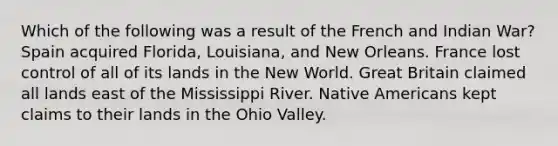 Which of the following was a result of the French and Indian War? Spain acquired Florida, Louisiana, and New Orleans. France lost control of all of its lands in the New World. Great Britain claimed all lands east of the Mississippi River. Native Americans kept claims to their lands in the Ohio Valley.