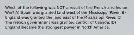 Which of the following was NOT a result of the French and Indian War? A) Spain was granted land west of the Mississippi River. B) England was granted the land east of the Mississippi River. C) The French government was granted control of Canada. D) England became the strongest power in North America.