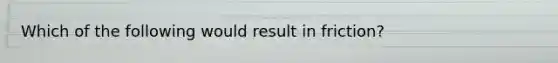Which of the following would result in friction?