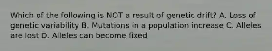 Which of the following is NOT a result of genetic drift? A. Loss of genetic variability B. Mutations in a population increase C. Alleles are lost D. Alleles can become fixed
