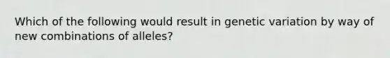 Which of the following would result in genetic variation by way of new combinations of alleles?