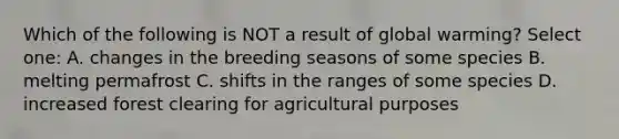 Which of the following is NOT a result of global warming? Select one: A. changes in the breeding seasons of some species B. melting permafrost C. shifts in the ranges of some species D. increased forest clearing for agricultural purposes