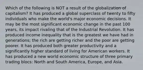 Which of the following is NOT a result of the globalization of capitalism? It has produced a global superclass of twenty to fifty individuals who make the world's major economic decisions. It may be the most significant economic change in the past 100 years, its impact rivaling that of the Industrial Revolution. It has produced income inequality that is the greatest we have had in generations; the rich are getting richer and the poor are getting poorer. It has produced both greater productivity and a significantly higher standard of living for American workers. It has produced a new world economic structure of three primary trading blocs: North and South America, Europe, and Asia.