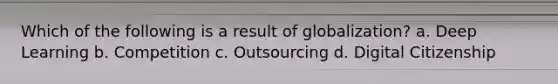 Which of the following is a result of globalization? a. Deep Learning b. Competition c. Outsourcing d. Digital Citizenship