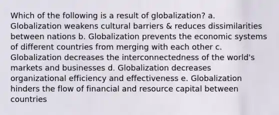 Which of the following is a result of globalization? a. Globalization weakens cultural barriers & reduces dissimilarities between nations b. Globalization prevents the economic systems of different countries from merging with each other c. Globalization decreases the interconnectedness of the world's markets and businesses d. Globalization decreases organizational efficiency and effectiveness e. Globalization hinders the flow of financial and resource capital between countries