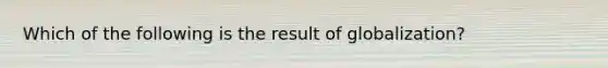 Which of the following is the result of globalization?