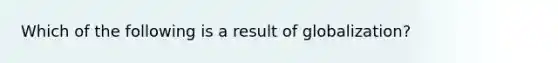 Which of the following is a result of globalization?