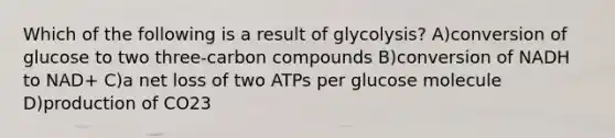 Which of the following is a result of glycolysis? A)conversion of glucose to two three-carbon compounds B)conversion of NADH to NAD+ C)a net loss of two ATPs per glucose molecule D)production of CO23