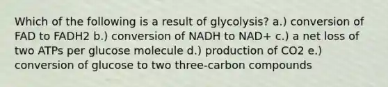 Which of the following is a result of glycolysis? a.) conversion of FAD to FADH2 b.) conversion of NADH to NAD+ c.) a net loss of two ATPs per glucose molecule d.) production of CO2 e.) conversion of glucose to two three-carbon compounds