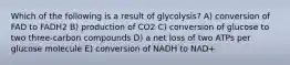 Which of the following is a result of glycolysis? A) conversion of FAD to FADH2 B) production of CO2 C) conversion of glucose to two three-carbon compounds D) a net loss of two ATPs per glucose molecule E) conversion of NADH to NAD+