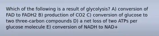 Which of the following is a result of glycolysis? A) conversion of FAD to FADH2 B) production of CO2 C) conversion of glucose to two three-carbon compounds D) a net loss of two ATPs per glucose molecule E) conversion of NADH to NAD+