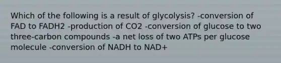 Which of the following is a result of glycolysis? -conversion of FAD to FADH2 -production of CO2 -conversion of glucose to two three-carbon compounds -a net loss of two ATPs per glucose molecule -conversion of NADH to NAD+