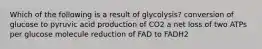 Which of the following is a result of glycolysis? conversion of glucose to pyruvic acid production of CO2 a net loss of two ATPs per glucose molecule reduction of FAD to FADH2