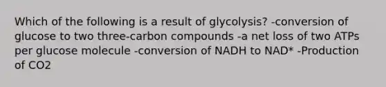 Which of the following is a result of glycolysis? -conversion of glucose to two three-carbon compounds -a net loss of two ATPs per glucose molecule -conversion of NADH to NAD* -Production of CO2